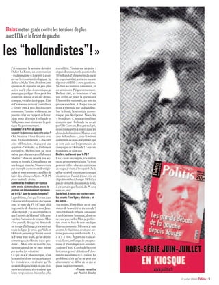 Balasmetengardecontrelestensionsdeplus
avecEELVetleFrontdegauche.
les “hollandistes” ! »
J’ai rencontré la semaine dernière
Didier Le Reste, un communiste
« traditionaliste » :ilestprêtàavan-
cersurlatransitionécologique.Si,
deleurcôté,lesVertsabordentcette
question de manière un peu plus
active sur le plan économique, je
pense que quelque chose peut être
construit, autour d’un axe démo-
cratique,socialetécologique.L’été
et l’automne doivent contribuer
à forger peu à peu des discours
communs. Ensuite, seulement, on
pourra créer un rapport de force.
Non pour détruire Hollande et
Valls,maispourréorienterlapoli-
tique du gouvernement.
Ensemble !etlePartidegauche
seraient-ilsbienvenusdanscetteunion ?
Oui, bien sûr, il faut discuter avec
tous. Et recommencer à discuter
avec Mélenchon. Mais c’est une
question d’attitude : au Parlement
européen, Mélenchon ne veut
même pas discuter avec Édouard
Martin ! Mais on ne sera pas sec-
taires, ni fermés. Cette alliance est
une longue marche. Nous verrons
parexempleaumomentdesrégio-
nales si nous sommes capables de
faire des alliances Verts-PCF-PS
pour battre la droite.
Commentlesfrondeursont-ilsvécu
cetteannée,oùtoutesleursprisesde
positionontétéviolemmentréprimées
parlePS ?Sont-ilslassés,fatigués ?
Leproblème,c’estquel’onestdans
l’incapacitéd’avoirunediscussion
avec le reste du PS ! C’était déjà
impossible de discuter avec Jean-
MarcAyrault.J’aisincèrementcru
quel’arrivéedeManuelVallspou-
vaitêtrel’occasionderenouer.Mais
c’est pareil : dès qu’on demande
un temps d’échange, c’est niet sur
toute la ligne. Je crois que Valls et
Hollandepensentqu’ilsvontsauver
la France tout seuls, qu’un dépas-
sement gauche/droite va se pro-
duire… Mais cela ne marche pas,
surtout quand on ne peut même
pas parler des solutions !
Ce qui m’a le plus marqué, c’est
la manière dont on a caricaturé
les frondeurs, en disant qu’ils
seraientdesgauchistesoupasvrai-
ment socialistes, alors même que
leurs propositions étaient les plus
­travaillées. J’insiste sur un point :
depuisdeuxans,surlaquestiondes
50 milliardsd’allégementsdupacte
deresponsabilité,jen’aieuaucune
réponse crédible à mes questions.
Ni dans les bureaux nationaux, ni
au séminaire PS/gouvernement.
De leur côté, les frondeurs n’ont
pas arrêté de poser la question à
l’Assemblée nationale, au sein du
groupesocialiste.Àchaquefois,on
nous a répondu par la discipline.
Sur le fond, la stratégie écono-
mique, pas de réponse. Nous, les
« frondeurs », nous avions bien
compris que Hollande ne serait
pasCheGuevara.Bongrémalgré,
nous étions prêts à rester dans les
clousduhollandisme.Maiscesont
ces« hollandistes »,ceux-làmêmes
quitententdenousdélégitimer,qui
se sont assis sur les promesses de
campagne de Hollande ! Les vrais
frondeurs, ce sont eux !
Dèslors,quelavenirpourlePS ?
Ilvayavoiruncongrès,àlarentrée
ouauprintempsprochain.Va-t-on
pouvoirenfinydiscuterentrenous
decequejeviensd’évoquer ?Oule
débatsera-t-iltravestiparceuxqui
réclameront l’unité à tout prix en
dépolitisantleséchanges ?S’iln’ya
pasdevéritablediscussiondefond,
il est certain que l’unité du PS sera
mise en péril.
Surlefond,ilexisteunefractureentre
lestenantsd’uneligne« blairiste »et
lesautres…
Au moins, Tony Blair avait une
vision de la société et du monde !
Avec Hollande et Valls, on assiste
à un blairisme honteux, dont on
nepeutpasparler.Moi,jepréfére-
rais avoir en face de moi une ligne
blairiste assumée. Même si je suis
contre, le blairisme avait une cer-
taine puissance intellectuelle. Là,
il n’y a rien. À part du radical-
socialisme, mélange de pragma-
tisme et d’idéologie non assumée.
Aujourd’hui, Cambadélis veut
lancer un grand débat sur l’iden-
titédessocialistes,etilaraison.Le
problème, c’est qu’on ne peut pas
déconnecter ce débat de ce qui se
passe au gouvernement.
≥≥Propos recueillis
par Pauline Graulle
17 juillet 2014 Politis 9
 