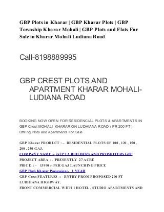 GBP Plots in Kharar | GBP Kharar Plots | GBP 
Township Kharar Mohali | GBP Plots and Flats For 
Sale in Kharar Mohali Ludiana Road 
Call-8198889995 
GBP CREST PLOTS AND 
APARTMENT KHARAR MOHALI-LUDIANA 
ROAD 
BOOKING NOW OPEN FOR RESIDENCIAL PLOTS & APARTMENTS IN 
GBP Crest MOHALI KHARAR ON LUDHIANA ROAD ( PR 200 FT ) 
Offring Plots and Apartments For Sale 
GBP Kharar PRODUCT : – RESIDENTIAL PLOTS OF 100 , 120 , 150 , 
200 , 250 GAJ. 
COMPANY NAME :- GUPTA BUILDERS AND PROMOTERS GBP 
PROJECT AREA ;- PRESENTLY 27 ACRE 
PRICE : – 13990 /- PER GAJ LAUNCHING PRICE 
GBP Plots Kharar Possession:- 1 YEAR 
GBP Crest FEATURES :- ENTRY FROM PROPOSED 200 FT 
LUDHIANA HIGHWAY. 
FRONT COMMERCIAL WITH 1 HOTEL , STUDIO APARTMENTS AND 
 