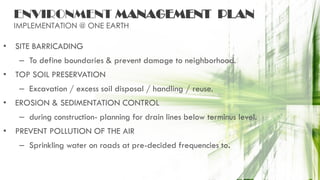 ENVIRONMENT MANAGEMENT PLAN
IMPLEMENTATION @ ONE EARTH
• SITE BARRICADING
– To define boundaries & prevent damage to neighborhood.
• TOP SOIL PRESERVATION
– Excavation / excess soil disposal / handling / reuse.
• EROSION & SEDIMENTATION CONTROL
– during construction- planning for drain lines below terminus level.
• PREVENT POLLUTION OF THE AIR
– Sprinkling water on roads at pre-decided frequencies to.
 