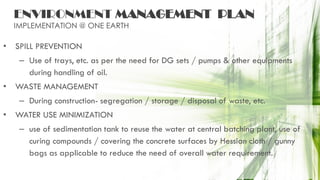 ENVIRONMENT MANAGEMENT PLAN
IMPLEMENTATION @ ONE EARTH
• SPILL PREVENTION
– Use of trays, etc. as per the need for DG sets / pumps & other equipments
during handling of oil.
• WASTE MANAGEMENT
– During construction- segregation / storage / disposal of waste, etc.
• WATER USE MINIMIZATION
– use of sedimentation tank to reuse the water at central batching plant, use of
curing compounds / covering the concrete surfaces by Hessian cloth / gunny
bags as applicable to reduce the need of overall water requirement.
 
