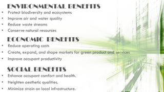 ENVIRONMENTAL BENEFITS
• Protect biodiversity and ecosystems
• Improve air and water quality
• Reduce waste streams
• Conserve natural resources
• Reduce operating costs
• Create, expand, and shape markets for green product and services
• Improve occupant productivity
ECONOMIC BENEFITS
• Enhance occupant comfort and health.
• Heighten aesthetic qualities.
• Minimize strain on local infrastructure.
SOCIAL BENEFITS
 