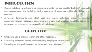 INTRODUCTION
• Green building (also known as green construction or sustainable building) expands
and complements the building design concerns of economy, utility, durability, and
comfort.
• A Green Building is one which uses less water, optimizes energy efficiency,
conserves natural resources, generates less waste and provides healthier space for
occupants as compared to conventional buildings.
• Efficiently using energy, water and other resources.
• Protecting occupant health and improving employee productivity.
• Reducing waste, pollution and environment degradation.
OBJECTIVE
 