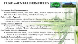 Environment Sensitive development
Minimum Site Disturbance / Heat island effect / Minimum light pollution / Use of native plants /
CFC & HCFC free material use / Promote Public transport
Water Sensitive Approach
• Rain Water Harvesting /Use of low flow fixtures / Use of sensor based fixtures / Water
efficient Irrigation / 100 % use of sewage water / Water efficient HVAC system
Energy Conscious Approach
• Energy efficient HVAC / Energy efficient lighting / Usage of renewable energy /Sensor based
lighting and ventilation / Energy efficient electrical equipment
Eco-Friendly Material & Resources
• Minimum Construction waste / Use of regional materials / Use of rapidly renewable material
/ Recycle & reuse of material / Use of high recycle content material
Healthy & Productive Indoor environment
• Use of low emitting materials / Indoor pollutants control / Natural use of day light and view
of outdoor spaces / Increase ventilation / Minimum pollution during construction
FUNDAMENTAL PRINCIPLES
 