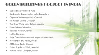 GREEN BUILDINGS PROJECT IN INDIA
• Suzlon Energy Limited-Pune
• Biodiversity Conservation India-Bangalore
• Olympia Technology Park-Chennai
• ITC Green Centre-Gurgaon
• The Druk White Lotus School-Ladakh
• Doon School-Dehradun
• Raintree Hotels-Chennai
• Nokia-Gurgaon
• Rajiv Gandhi International Airport-Hyderabad
• Hiranandini-BG House, Powai
• ABN Amro Bank, Chennai
• Palais Royale at Worli, Mumbai
• Punjab Forest Complex,Mohali
 