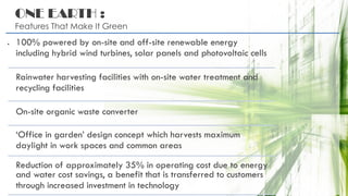 ONE EARTH :
Features That Make It Green
. 100% powered by on-site and off-site renewable energy
including hybrid wind turbines, solar panels and photovoltaic cells
Rainwater harvesting facilities with on-site water treatment and
recycling facilities
On-site organic waste converter
‘Office in garden’ design concept which harvests maximum
daylight in work spaces and common areas
Reduction of approximately 35% in operating cost due to energy
and water cost savings, a benefit that is transferred to customers
through increased investment in technology
 