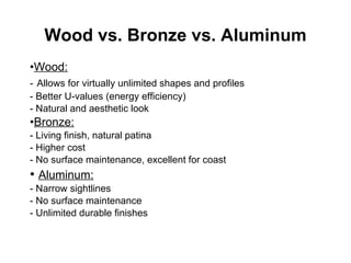 Wood vs. Bronze vs. Aluminum Wood: -   Allows for virtually unlimited shapes and profiles - Better U-values (energy efficiency) - Natural and aesthetic look Bronze: - Living finish, natural patina - Higher cost - No surface maintenance, excellent for coast Aluminum: - Narrow sightlines - No surface maintenance - Unlimited durable finishes 
