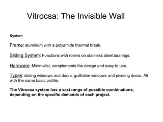 Vitrocsa: The Invisible Wall   System Frame :   aluminum with a polyamide thermal break.  Sliding System :   Functions with rollers on stainless steel bearings.  Hardware :   Minimalist, complements the design and easy to use. Types :   sliding windows and doors, guillotine windows and pivoting doors. All with the same basic profile.  The Vitrocsa system has a vast range of possible combinations, depending on the specific demands of each project.   