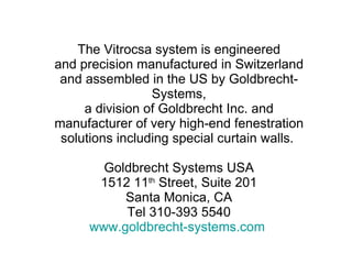 The Vitrocsa system is engineered and precision manufactured in Switzerland and assembled in the US by Goldbrecht-Systems, a division of Goldbrecht Inc. and manufacturer of very high-end fenestration solutions including special curtain walls.  Goldbrecht Systems USA 1512 11 th  Street, Suite 201 Santa Monica, CA Tel 310-393 5540 www.goldbrecht-systems.com   