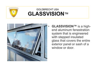GOLDBRECHT USA   GLASSVISION ™ GLASSVISION ™   is a high-end aluminum fenestration system that is engineered with stepped insulated glass that covers the entire exterior panel or sash of a window or door. 