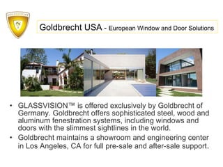 GLASSVISION™   is offered exclusively by Goldbrecht of Germany. Goldbrecht offers sophisticated steel, wood and aluminum fenestration systems, including windows and doors with the slimmest sightlines in the world.  Goldbrecht maintains a showroom and engineering center in Los Angeles, CA for full pre-sale and after-sale support . Goldbrecht USA  -  European Window and Door Solutions 