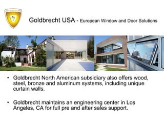 Goldbrecht North American subsidiary also offers wood, steel, bronze and aluminum systems, including unique curtain walls.  Goldbrecht maintains an engineering center in Los Angeles, CA for full pre and after sales support. Goldbrecht USA  -  European Window and Door Solutions 