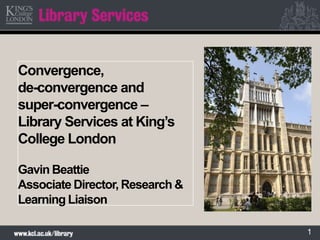 1
Convergence,
de-convergence and
super-convergence –
Library Services at King’s
College London
Gavin Beattie
Associate Director, Research &
Learning Liaison
 