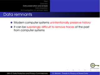 Plan
                                         Overview
                   Data preservation and analysis
                                   Data revelation
                 An Investigation on remnant data


Data remnants
         Modern computer systems unintentionally preserve history
         It can be surprisingly difﬁcult to remove traces of the past
         from computer systems




 34th IC Data Protection and Privacy Commissioners   G. Betarte - Threats to Privacy of Stored Data
 