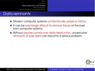Plan
                                         Overview
                   Data preservation and analysis
                                   Data revelation
                 An Investigation on remnant data


Data remnants
         Modern computer systems unintentionally preserve history
         It can be surprisingly difﬁcult to remove traces of the past
         from computer systems
         Without precise control over data destruction, unwelcome
         remnants of past data can become a serious problem




 34th IC Data Protection and Privacy Commissioners   G. Betarte - Threats to Privacy of Stored Data
 