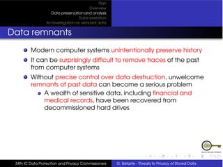 Plan
                                         Overview
                   Data preservation and analysis
                                   Data revelation
                 An Investigation on remnant data


Data remnants
         Modern computer systems unintentionally preserve history
         It can be surprisingly difﬁcult to remove traces of the past
         from computer systems
         Without precise control over data destruction, unwelcome
         remnants of past data can become a serious problem
             A wealth of sensitive data, including ﬁnancial and
             medical records, have been recovered from
             decommissioned hard drives




 34th IC Data Protection and Privacy Commissioners   G. Betarte - Threats to Privacy of Stored Data
 