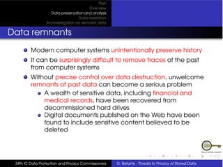 Plan
                                         Overview
                   Data preservation and analysis
                                   Data revelation
                 An Investigation on remnant data


Data remnants
         Modern computer systems unintentionally preserve history
         It can be surprisingly difﬁcult to remove traces of the past
         from computer systems
         Without precise control over data destruction, unwelcome
         remnants of past data can become a serious problem
             A wealth of sensitive data, including ﬁnancial and
             medical records, have been recovered from
             decommissioned hard drives
             Digital documents published on the Web have been
             found to include sensitive content believed to be
             deleted




 34th IC Data Protection and Privacy Commissioners   G. Betarte - Threats to Privacy of Stored Data
 