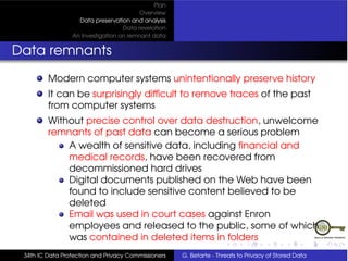 Plan
                                         Overview
                   Data preservation and analysis
                                   Data revelation
                 An Investigation on remnant data


Data remnants
         Modern computer systems unintentionally preserve history
         It can be surprisingly difﬁcult to remove traces of the past
         from computer systems
         Without precise control over data destruction, unwelcome
         remnants of past data can become a serious problem
             A wealth of sensitive data, including ﬁnancial and
             medical records, have been recovered from
             decommissioned hard drives
             Digital documents published on the Web have been
             found to include sensitive content believed to be
             deleted
             Email was used in court cases against Enron
             employees and released to the public, some of which
             was contained in deleted items in folders
 34th IC Data Protection and Privacy Commissioners   G. Betarte - Threats to Privacy of Stored Data
 