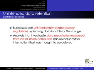 Plan
                                          Overview
                    Data preservation and analysis
                                    Data revelation
                  An Investigation on remnant data


Unintended data retention
Example scenarios



          Businesses can unintentionally violate privacy
          regulations by leaving data in table or ﬁle storage
          Analysts that investigate data repositories recovered
          from lost or stolen computers can reveal sensitive
          information that was thought to be deleted




  34th IC Data Protection and Privacy Commissioners   G. Betarte - Threats to Privacy of Stored Data
 