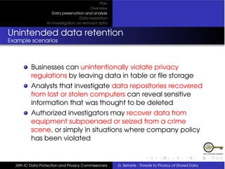 Plan
                                          Overview
                    Data preservation and analysis
                                    Data revelation
                  An Investigation on remnant data


Unintended data retention
Example scenarios



          Businesses can unintentionally violate privacy
          regulations by leaving data in table or ﬁle storage
          Analysts that investigate data repositories recovered
          from lost or stolen computers can reveal sensitive
          information that was thought to be deleted
          Authorized investigators may recover data from
          equipment subpoenaed or seized from a crime
          scene, or simply in situations where company policy
          has been violated


  34th IC Data Protection and Privacy Commissioners   G. Betarte - Threats to Privacy of Stored Data
 