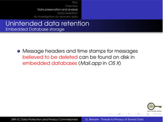 Plan
                                          Overview
                    Data preservation and analysis
                                    Data revelation
                  An Investigation on remnant data


Unintended data retention
Embedded Database storage




          Message headers and time stamps for messages
          believed to be deleted can be found on disk in
          embedded databases (Mail.app in OS X)




  34th IC Data Protection and Privacy Commissioners   G. Betarte - Threats to Privacy of Stored Data
 