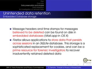 Plan
                                          Overview
                    Data preservation and analysis
                                    Data revelation
                  An Investigation on remnant data


Unintended data retention
Embedded Database storage




          Message headers and time stamps for messages
          believed to be deleted can be found on disk in
          embedded databases (Mail.app in OS X)
          Firefox allows applications to store data that persists
          across sessions in an SQLite database. This storage is a
          sophisticated replacement for cookies, and can be a
          prime resource for forensic investigators to recover
          inadvertently retained deleted data



  34th IC Data Protection and Privacy Commissioners   G. Betarte - Threats to Privacy of Stored Data
 