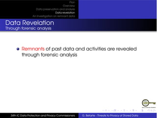 Plan
                                          Overview
                    Data preservation and analysis
                                    Data revelation
                  An Investigation on remnant data


Data Revelation
Through forensic analysis




          Remnants of past data and activities are revealed
          through forensic analysis




  34th IC Data Protection and Privacy Commissioners   G. Betarte - Threats to Privacy of Stored Data
 