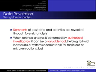 Plan
                                          Overview
                    Data preservation and analysis
                                    Data revelation
                  An Investigation on remnant data


Data Revelation
Through forensic analysis




          Remnants of past data and activities are revealed
          through forensic analysis
          When forensic analysis is performed by authorized
          investigators it can be a valuable tool, helping to hold
          individuals or systems accountable for malicious or
          mistaken actions, but




  34th IC Data Protection and Privacy Commissioners   G. Betarte - Threats to Privacy of Stored Data
 