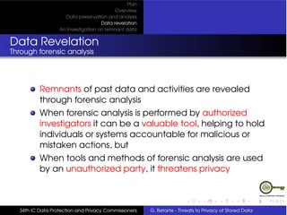 Plan
                                          Overview
                    Data preservation and analysis
                                    Data revelation
                  An Investigation on remnant data


Data Revelation
Through forensic analysis




          Remnants of past data and activities are revealed
          through forensic analysis
          When forensic analysis is performed by authorized
          investigators it can be a valuable tool, helping to hold
          individuals or systems accountable for malicious or
          mistaken actions, but
          When tools and methods of forensic analysis are used
          by an unauthorized party, it threatens privacy



  34th IC Data Protection and Privacy Commissioners   G. Betarte - Threats to Privacy of Stored Data
 