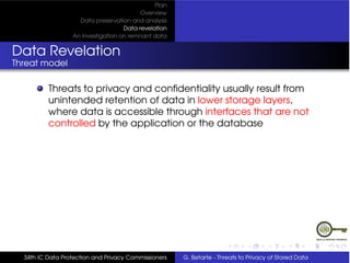 Plan
                                          Overview
                    Data preservation and analysis
                                    Data revelation
                  An Investigation on remnant data


Data Revelation
Threat model

          Threats to privacy and conﬁdentiality usually result from
          unintended retention of data in lower storage layers,
          where data is accessible through interfaces that are not
          controlled by the application or the database




  34th IC Data Protection and Privacy Commissioners   G. Betarte - Threats to Privacy of Stored Data
 