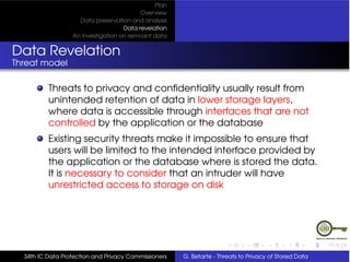Plan
                                          Overview
                    Data preservation and analysis
                                    Data revelation
                  An Investigation on remnant data


Data Revelation
Threat model

          Threats to privacy and conﬁdentiality usually result from
          unintended retention of data in lower storage layers,
          where data is accessible through interfaces that are not
          controlled by the application or the database
          Existing security threats make it impossible to ensure that
          users will be limited to the intended interface provided by
          the application or the database where is stored the data.
          It is necessary to consider that an intruder will have
          unrestricted access to storage on disk




  34th IC Data Protection and Privacy Commissioners   G. Betarte - Threats to Privacy of Stored Data
 