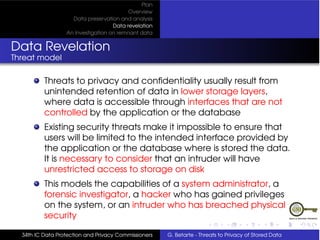 Plan
                                          Overview
                    Data preservation and analysis
                                    Data revelation
                  An Investigation on remnant data


Data Revelation
Threat model

          Threats to privacy and conﬁdentiality usually result from
          unintended retention of data in lower storage layers,
          where data is accessible through interfaces that are not
          controlled by the application or the database
          Existing security threats make it impossible to ensure that
          users will be limited to the intended interface provided by
          the application or the database where is stored the data.
          It is necessary to consider that an intruder will have
          unrestricted access to storage on disk
          This models the capabilities of a system administrator, a
          forensic investigator, a hacker who has gained privileges
          on the system, or an intruder who has breached physical
          security

  34th IC Data Protection and Privacy Commissioners   G. Betarte - Threats to Privacy of Stored Data
 
