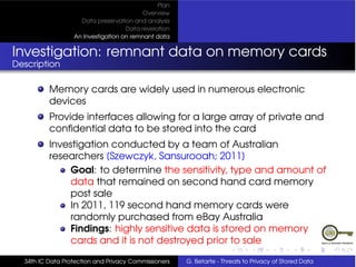 Plan
                                          Overview
                    Data preservation and analysis
                                    Data revelation
                  An Investigation on remnant data


Investigation: remnant data on memory cards
Description

          Memory cards are widely used in numerous electronic
          devices
          Provide interfaces allowing for a large array of private and
          conﬁdential data to be stored into the card
          Investigation conducted by a team of Australian
          researchers [Szewczyk, Sansurooah; 2011]
              Goal: to determine the sensitivity, type and amount of
              data that remained on second hand card memory
              post sale
              In 2011, 119 second hand memory cards were
              randomly purchased from eBay Australia
              Findings: highly sensitive data is stored on memory
              cards and it is not destroyed prior to sale

  34th IC Data Protection and Privacy Commissioners   G. Betarte - Threats to Privacy of Stored Data
 