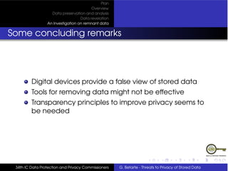 Plan
                                         Overview
                   Data preservation and analysis
                                   Data revelation
                 An Investigation on remnant data


Some concluding remarks




         Digital devices provide a false view of stored data
         Tools for removing data might not be effective
         Transparency principles to improve privacy seems to
         be needed




 34th IC Data Protection and Privacy Commissioners   G. Betarte - Threats to Privacy of Stored Data
 