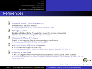 Plan
                                         Overview
                   Data preservation and analysis
                                   Data revelation
                 An Investigation on remnant data


References

        T. Garﬁnkel, B. Pfaff, J. Chow, M. Rosenblum
        Data Lifetime is a System Problem.
        In Proceedings of ACM SIGOPS European Workshop, 2004.

        M. Geiger, L. Cranor
        Scrubbing Stubborn Data: An evaluation of counter-forensic privacy tools.
        IEEE Security and Privacy Magazine, 4(5): 16-25, 2006.

        P Stahlberg, G. Miklau, B. N. Levine
         .
        Threats to Privacy in the Forensic Analysis of Database Systems.
        In Proceedings of SIGMOD 07, Beijin, China, 2007.

        W. Enck, D. Octeau, P McDaniel,S. Chaudhuri
                             .
        A Study of Android Application Security.
        In Proceedings of the 20th USENIX Conference on Security, Berkeley, CA, USA, 2011.

        P Szewczyk, K. Sansurooah
         .
        A 2011 investigation into remnant data on second hand memory cards sold in Australia.
        In Proceedings of the 9th Australian Digital Forensics Conference, Perth Western, Australia, 5th -7th,
        December 2011




 34th IC Data Protection and Privacy Commissioners         G. Betarte - Threats to Privacy of Stored Data
 