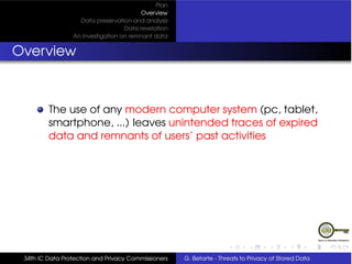 Plan
                                         Overview
                   Data preservation and analysis
                                   Data revelation
                 An Investigation on remnant data


Overview



         The use of any modern computer system (pc, tablet,
         smartphone, ...) leaves unintended traces of expired
         data and remnants of users’ past activities




 34th IC Data Protection and Privacy Commissioners   G. Betarte - Threats to Privacy of Stored Data
 