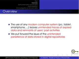 Plan
                                         Overview
                   Data preservation and analysis
                                   Data revelation
                 An Investigation on remnant data


Overview



         The use of any modern computer system (pc, tablet,
         smartphone, ...) leaves unintended traces of expired
         data and remnants of users’ past activities
         We put forward the issue of the unintended
         persistence of data stored in digital repositories




 34th IC Data Protection and Privacy Commissioners   G. Betarte - Threats to Privacy of Stored Data
 