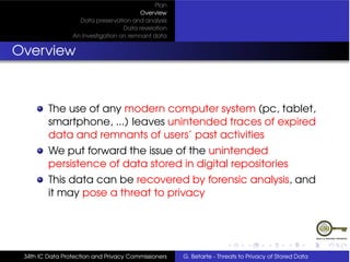 Plan
                                         Overview
                   Data preservation and analysis
                                   Data revelation
                 An Investigation on remnant data


Overview



         The use of any modern computer system (pc, tablet,
         smartphone, ...) leaves unintended traces of expired
         data and remnants of users’ past activities
         We put forward the issue of the unintended
         persistence of data stored in digital repositories
         This data can be recovered by forensic analysis, and
         it may pose a threat to privacy




 34th IC Data Protection and Privacy Commissioners   G. Betarte - Threats to Privacy of Stored Data
 