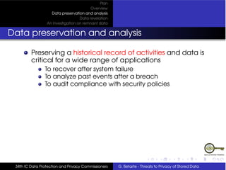 Plan
                                         Overview
                   Data preservation and analysis
                                   Data revelation
                 An Investigation on remnant data


Data preservation and analysis

         Preserving a historical record of activities and data is
         critical for a wide range of applications
                To recover after system failure
                To analyze past events after a breach
                To audit compliance with security policies




 34th IC Data Protection and Privacy Commissioners   G. Betarte - Threats to Privacy of Stored Data
 