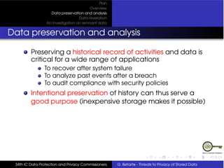 Plan
                                         Overview
                   Data preservation and analysis
                                   Data revelation
                 An Investigation on remnant data


Data preservation and analysis

         Preserving a historical record of activities and data is
         critical for a wide range of applications
                To recover after system failure
                To analyze past events after a breach
                To audit compliance with security policies
         Intentional preservation of history can thus serve a
         good purpose (inexpensive storage makes it possible)




 34th IC Data Protection and Privacy Commissioners   G. Betarte - Threats to Privacy of Stored Data
 