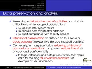 Plan
                                         Overview
                   Data preservation and analysis
                                   Data revelation
                 An Investigation on remnant data


Data preservation and analysis

         Preserving a historical record of activities and data is
         critical for a wide range of applications
                To recover after system failure
                To analyze past events after a breach
                To audit compliance with security policies
         Intentional preservation of history can thus serve a
         good purpose (inexpensive storage makes it possible)
         Conversely, in many scenarios, retaining a history of
         past data or operations can pose a serious threat to
         privacy and conﬁdentiality
                In large institutions and enterprises, systems that retain
                data for too long risk unwanted disclosure, for
                example by security breach

 34th IC Data Protection and Privacy Commissioners   G. Betarte - Threats to Privacy of Stored Data
 