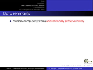 Plan
                                         Overview
                   Data preservation and analysis
                                   Data revelation
                 An Investigation on remnant data


Data remnants
         Modern computer systems unintentionally preserve history




 34th IC Data Protection and Privacy Commissioners   G. Betarte - Threats to Privacy of Stored Data
 