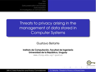 Plan
                                        Overview
                  Data preservation and analysis
                                  Data revelation
                An Investigation on remnant data




                Threats to privacy arising in the
                management of data stored in
                      Computer Systems

                                     Gustavo Betarte

                    Instituto de Computación, Facultad de Ingeniería
                           Universidad de la República, Uruguay
                                www.fing.edu.uy/~gustun




34th IC Data Protection and Privacy Commissioners   G. Betarte - Threats to Privacy of Stored Data
 