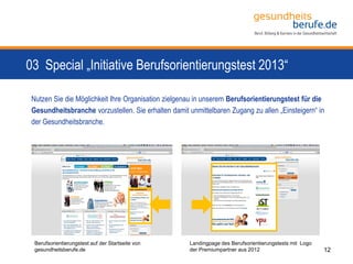 03 Special „Initiative Berufsorientierungstest 2013“
powered by conceptors GmbH
Berufsorientierungstest auf der Startseite von
gesundheitsberufe.de
Landingpage des Berufsorientierungstests mit Logo
der Premiumpartner aus 2012
Nutzen Sie die Möglichkeit Ihre Organisation zielgenau in unserem Berufsorientierungstest für die
Gesundheitsbranche vorzustellen. Sie erhalten damit unmittelbaren Zugang zu allen „Einsteigern“ in
der Gesundheitsbranche.
12
 