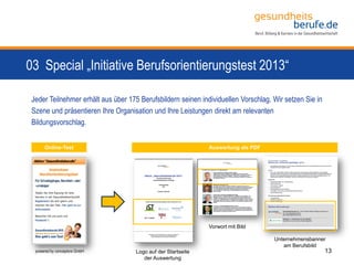 03 Special „Initiative Berufsorientierungstest 2013“
13powered by conceptors GmbH
Jeder Teilnehmer erhält aus über 175 Berufsbildern seinen individuellen Vorschlag. Wir setzen Sie in
Szene und präsentieren Ihre Organisation und Ihre Leistungen direkt am relevanten
Bildungsvorschlag.
Logo auf der Startseite
der Auswertung
Vorwort mit Bild
Unternehmensbanner
am Berufsbild
Auswertung als PDFOnline-Test
 