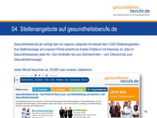 04 Stellenangebote auf gesundheitsberufe.de
15
Gesundheitsberufe.de verfügt über ein eigenes Jobportal mit aktuell über 3.000 Stellenangeboten.
Ihre Stellenanzeige auf unserem Portal erreicht ein breites Publikum mit Interesse an Jobs im
Gesundheitswesen jeder Art. Vom Arzthelfer bis zum Zahntechniker – vom Oberarzt bis zum
Gesundheitsmanager.
Jeden Monat besuchen ca. 35.000 User unseren Jobbereich.
 