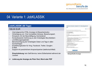 04 Variante 1: JobKLASSIK
16
JobKLASSIK (60 Tage)
199,00 EUR
- Internetgerechte HTML-Anzeige mit Bewerberbutton
- Hinterlegung von: Ihrer kompletten Adresse, Bewerbungsart,
Einsatzort, Art der Beschäftigung, Karrierelevel
- Kontextbasierte Verlinkung zu den hinterlegten Berufsbildern
und Bildungsangeboten
- Berücksichtigung der hinterlegten Daten und Tags in allen
Suchanfragen
- Empfehlungsbutton für Xing, Facebook, Twitter, Google+,
E-Mail
- Support mit persönlichem Ansprechpartner (telefonisch/Mail)
Einschränkung: kein Self-Service, keine Editierbarkeit während der
Laufzeit
-> Lieferung der Anzeige als Plain-Text, Word oder PDF
Beispielhafte Anzeige
 