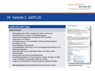04 Variante 2: JobPLUS
17
JobPLUS (360 Tage)
390,00 EUR
- Internetgerechte HTML-Anzeige mit aktiver Verlinkung
- Darstellung Ihres Logos in der Stellenanzeige
- Optional Hinterlegung der Anzeige als PDF oder Bild
- Übernahme von Bildern
- Hinterlegung von: Ihrer kompletten Adresse, Bewerbungsart,
Einsatzort, Art der
Beschäftigung, Karrierelevel
- Kontextbasierte Verlinkung zu den hinterlegten Berufsbildern und
Bildungsangeboten
- Berücksichtigung der hinterlegten Daten und Tags in allen
Suchanfragen
- Bevorzugte Listung bei Suchergebnissen
- Empfehlungsbutton für Xing, Facebook, Twitter, Google+, E-Mail
- Login: Verwalten Sie jederzeit selbst Ihre Daten
- Support mit persönlichem Ansprechpartner (telefonisch/Mail)
Einschränkung: keine Editierbarkeit während der Laufzeit Beispielhafte Anzeige
 