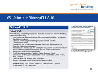 05 Variante 1: BildungsPLUS 10
19
BildungsPLUS 10
799,00 EUR
Veröffentlichung Ihres Bildungsangebots in der Rubrik "Events" und "Studium & Bildung„
auf gesundheitsberufe.de
- Internetgerechte HTML-Anzeige Ihres Bildungsangebots mit aktiven Verlinkungen
- Darstellung Ihres Logos
- Optionale Hinterlegung Ihres Bildungsangebots als PDF oder Bild
- Übernahme von Bildern
- Hinterlegung von: Ihrer kompletten Adresse, Bildungsart, Bildungsort, Art der
Aus- oder Weiterbildung, Zielgruppe
- Kontextbasierte Verlinkung zu den hinterlegten Berufsbildern und Stellenangeboten
- Berücksichtigung der hinterlegten Daten und Tags in allen Suchanfragen
- Bevorzugte Listung bei Suchergebnissen
- Empfehlungsbutton für Xing, Facebook, Twitter, Google+, E-Mail
- Onlineteaser des Bildungsangebotes über unsere Sozial Media-Kanäle: Twitter,
Xing, Facebook
- Login: Verwalten Sie jederzeit selbst Ihre Daten
- Support mit persönlichem Ansprechpartner (telefonisch/Mail)
HINWEIS: Gegen einen Aufpreis von 690,00 EUR werden die Daten via
Schnittstelle (z.B. XML) übertragen.
Beispielhaftes Bildungsangebot
 