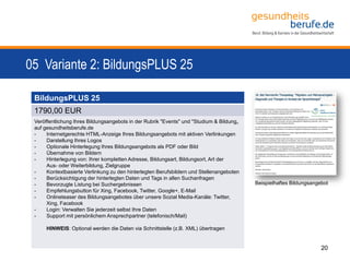 05 Variante 2: BildungsPLUS 25
20
BildungsPLUS 25
1790,00 EUR
Veröffentlichung Ihres Bildungsangebots in der Rubrik "Events" und "Studium & Bildung„
auf gesundheitsberufe.de
- Internetgerechte HTML-Anzeige Ihres Bildungsangebots mit aktiven Verlinkungen
- Darstellung Ihres Logos
- Optionale Hinterlegung Ihres Bildungsangebots als PDF oder Bild
- Übernahme von Bildern
- Hinterlegung von: Ihrer kompletten Adresse, Bildungsart, Bildungsort, Art der
Aus- oder Weiterbildung, Zielgruppe
- Kontextbasierte Verlinkung zu den hinterlegten Berufsbildern und Stellenangeboten
- Berücksichtigung der hinterlegten Daten und Tags in allen Suchanfragen
- Bevorzugte Listung bei Suchergebnissen
- Empfehlungsbutton für Xing, Facebook, Twitter, Google+, E-Mail
- Onlineteaser des Bildungsangebotes über unsere Sozial Media-Kanäle: Twitter,
Xing, Facebook
- Login: Verwalten Sie jederzeit selbst Ihre Daten
- Support mit persönlichem Ansprechpartner (telefonisch/Mail)
HINWEIS: Optional werden die Daten via Schnittstelle (z.B. XML) übertragen
Beispielhaftes Bildungsangebot
 