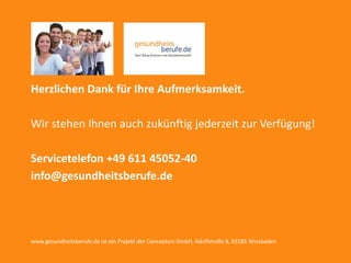05 Herzlichen Dank
powered by conceptors GmbH 22
Herzlichen Dank für Ihre Aufmerksamkeit.
Wir stehen Ihnen auch zukünftig jederzeit zur Verfügung!
Servicetelefon +49 611 45052-40
info@gesundheitsberufe.de
www.gesundheitsberufe.de ist ein Projekt der Conceptors GmbH, Adolfstraße 8, 65185 Wiesbaden
 